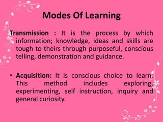 Modes Of Learning
Transmission : It is the process by which
information; knowledge, ideas and skills are
tough to theirs through purposeful, conscious
telling, demonstration and guidance.
• Acquisition: It is conscious choice to learn.
This method includes exploring,
experimenting, self instruction, inquiry and
general curiosity.
 