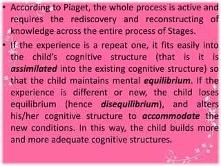• According to Piaget, the whole process is active and
requires the rediscovery and reconstructing of
knowledge across the entire process of Stages.
• If the experience is a repeat one, it fits easily into
the child’s cognitive structure (that is it is
assimilated into the existing cognitive structure) so
that the child maintains mental equilibrium. If the
experience is different or new, the child loses
equilibrium (hence disequilibrium), and alters
his/her cognitive structure to accommodate the
new conditions. In this way, the child builds more
and more adequate cognitive structures.
 