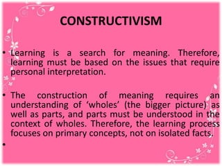 CONSTRUCTIVISM
• Learning is a search for meaning. Therefore,
learning must be based on the issues that require
personal interpretation.
• The construction of meaning requires an
understanding of ‘wholes’ (the bigger picture) as
well as parts, and parts must be understood in the
context of wholes. Therefore, the learning process
focuses on primary concepts, not on isolated facts.
•
 