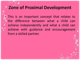 Zone of Proximal Development
• This is an important concept that relates to
the difference between what a child can
achieve independently and what a child can
achieve with guidance and encouragement
from a skilled partner.
 