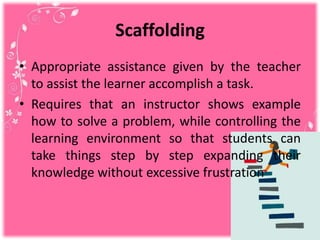 Scaffolding
• Appropriate assistance given by the teacher
to assist the learner accomplish a task.
• Requires that an instructor shows example
how to solve a problem, while controlling the
learning environment so that students can
take things step by step expanding their
knowledge without excessive frustration
 