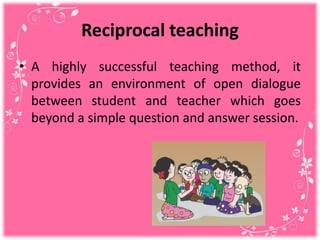 Reciprocal teaching
• A highly successful teaching method, it
provides an environment of open dialogue
between student and teacher which goes
beyond a simple question and answer session.
 