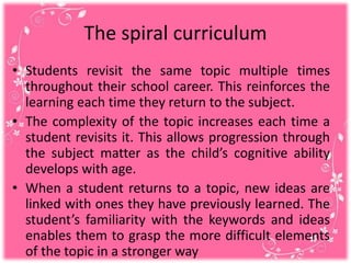 The spiral curriculum
• Students revisit the same topic multiple times
throughout their school career. This reinforces the
learning each time they return to the subject.
• The complexity of the topic increases each time a
student revisits it. This allows progression through
the subject matter as the child’s cognitive ability
develops with age.
• When a student returns to a topic, new ideas are
linked with ones they have previously learned. The
student’s familiarity with the keywords and ideas
enables them to grasp the more difficult elements
of the topic in a stronger way
 