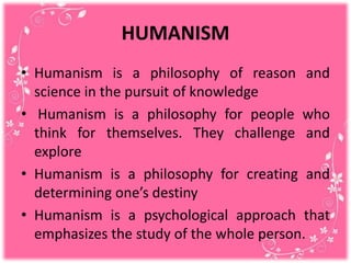 HUMANISM
• Humanism is a philosophy of reason and
science in the pursuit of knowledge
• Humanism is a philosophy for people who
think for themselves. They challenge and
explore
• Humanism is a philosophy for creating and
determining one’s destiny
• Humanism is a psychological approach that
emphasizes the study of the whole person.
 