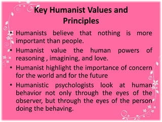 Key Humanist Values and
Principles
• Humanists believe that nothing is more
important than people.
• Humanist value the human powers of
reasoning , imagining, and love.
• Humanist highlight the importance of concern
for the world and for the future
• Humanistic psychologists look at human
behavior not only through the eyes of the
observer, but through the eyes of the person
doing the behaving.
 