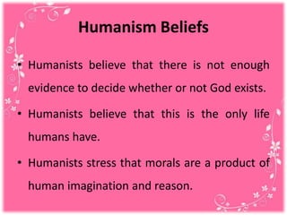 Humanism Beliefs
• Humanists believe that there is not enough
evidence to decide whether or not God exists.
• Humanists believe that this is the only life
humans have.
• Humanists stress that morals are a product of
human imagination and reason.
 