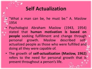 Self Actualization
• "What a man can be, he must be.“ A. Maslow
1954
• Psychologist Abraham Maslow (1943, 1954)
stated that human motivation is based on
people seeking fulfillment and change through
personal growth. Maslow described self-
actualized people as those who were fulfilled and
doing all they were capable of.
• The growth of self-actualization (Maslow, 1962)
refers to the need for personal growth that is
present throughout a person’s life.
 