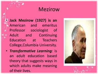 Mezirow
• Jack Mezirow (1927) is an
American and emeritus
Professor sociologist of
Adult and Continuing
Education at Teachers
College,Columbia University.
• Transformative Learning: is
an adult education based
theory that suggests ways in
which adults make meaning
of their lives.
 