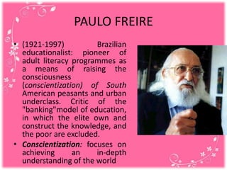 PAULO FREIRE
• (1921-1997) Brazilian
educationalist: pioneer of
adult literacy programmes as
a means of raising the
consciousness
(conscientization) of South
American peasants and urban
underclass. Critic of the
"banking"model of education,
in which the elite own and
construct the knowledge, and
the poor are excluded.
• Conscientization: focuses on
achieving an in-depth
understanding of the world
 