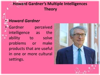 Howard Gardner’s Multiple Intelligences
Theory
• Howard Gardner
• Gardner perceived
intelligence as the
ability to solve
problems or make
products that are useful
in one or more cultural
settings.
 