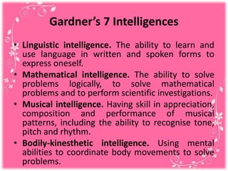 Gardner’s 7 Intelligences
• Linguistic intelligence. The ability to learn and
use language in written and spoken forms to
express oneself.
• Mathematical intelligence. The ability to solve
problems logically, to solve mathematical
problems and to perform scientific investigations.
• Musical intelligence. Having skill in appreciation,
composition and performance of musical
patterns, including the ability to recognise tone,
pitch and rhythm.
• Bodily-kinesthetic intelligence. Using mental
abilities to coordinate body movements to solve
problems.
 