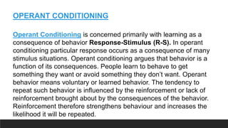 OPERANT CONDITIONING
Operant Conditioning is concerned primarily with learning as a
consequence of behavior Response-Stimulus (R-S). In operant
conditioning particular response occurs as a consequence of many
stimulus situations. Operant conditioning argues that behavior is a
function of its consequences. People learn to behave to get
something they want or avoid something they don’t want. Operant
behavior means voluntary or learned behavior. The tendency to
repeat such behavior is influenced by the reinforcement or lack of
reinforcement brought about by the consequences of the behavior.
Reinforcement therefore strengthens behaviour and increases the
likelihood it will be repeated.
 