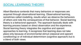 SOCIAL LEARNING THEORY
Albert Bandura contends that many behaviors or responses are
acquired through observational learning. Observational learning,
sometimes called modelling, results when we observe the behaviors
of others and note the consequences of that behavior. Social learning
theory is a behavioral approach. The approach basically deals with
learning process based on direct observation and the experience.
Social learning theory integrates the cognitive and operant
approaches to learning. It recognizes that learning does not take
place only because of environmental stimuli (classical and operant
conditioning) or of individual determinism (cognitive approach) but is
a blend of both views.
 
