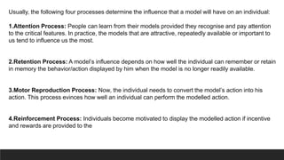Usually, the following four processes determine the influence that a model will have on an individual:
1.Attention Process: People can learn from their models provided they recognise and pay attention
to the critical features. In practice, the models that are attractive, repeatedly available or important to
us tend to influence us the most.
2.Retention Process: A model’s influence depends on how well the individual can remember or retain
in memory the behavior/action displayed by him when the model is no longer readily available.
3.Motor Reproduction Process: Now, the individual needs to convert the model’s action into his
action. This process evinces how well an individual can perform the modelled action.
4.Reinforcement Process: Individuals become motivated to display the modelled action if incentive
and rewards are provided to the
 