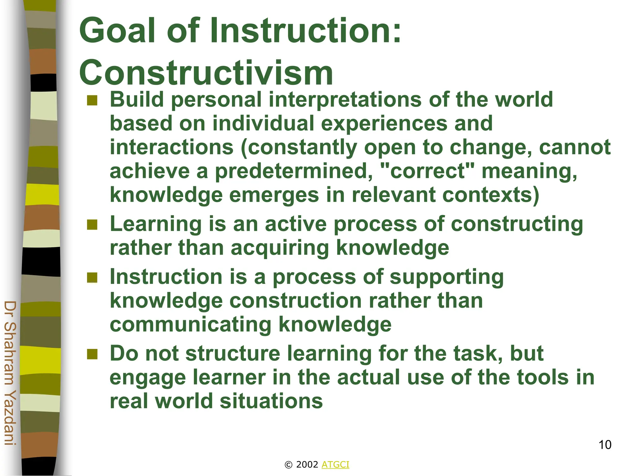 © 2002 ATGCI
Dr
Shahram
Yazdani
10
Goal of Instruction:
Constructivism
 Build personal interpretations of the world
based on individual experiences and
interactions (constantly open to change, cannot
achieve a predetermined, "correct" meaning,
knowledge emerges in relevant contexts)
 Learning is an active process of constructing
rather than acquiring knowledge
 Instruction is a process of supporting
knowledge construction rather than
communicating knowledge
 Do not structure learning for the task, but
engage learner in the actual use of the tools in
real world situations
 
