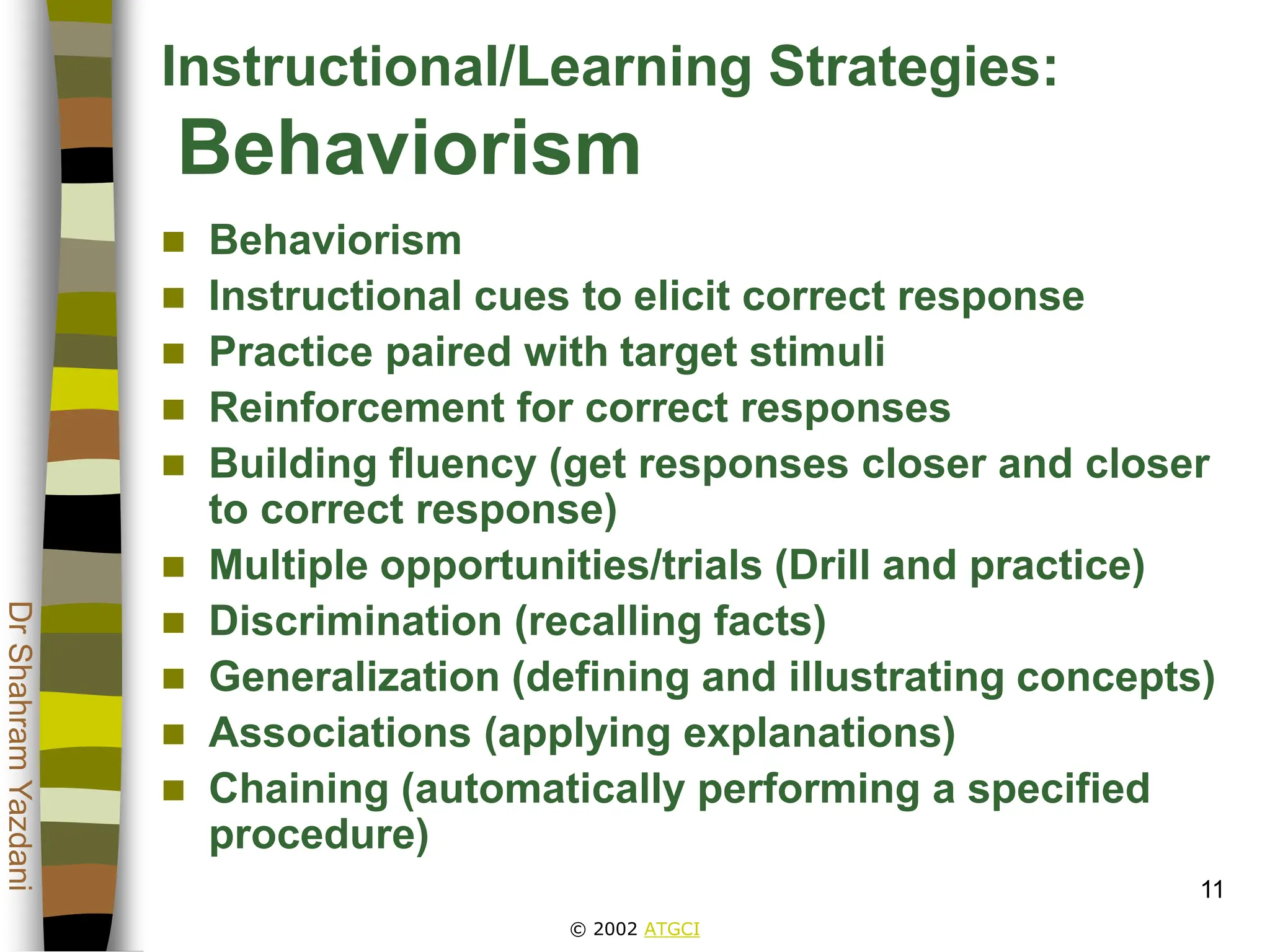© 2002 ATGCI
Dr
Shahram
Yazdani
11
Instructional/Learning Strategies:
Behaviorism
 Behaviorism
 Instructional cues to elicit correct response
 Practice paired with target stimuli
 Reinforcement for correct responses
 Building fluency (get responses closer and closer
to correct response)
 Multiple opportunities/trials (Drill and practice)
 Discrimination (recalling facts)
 Generalization (defining and illustrating concepts)
 Associations (applying explanations)
 Chaining (automatically performing a specified
procedure)
 