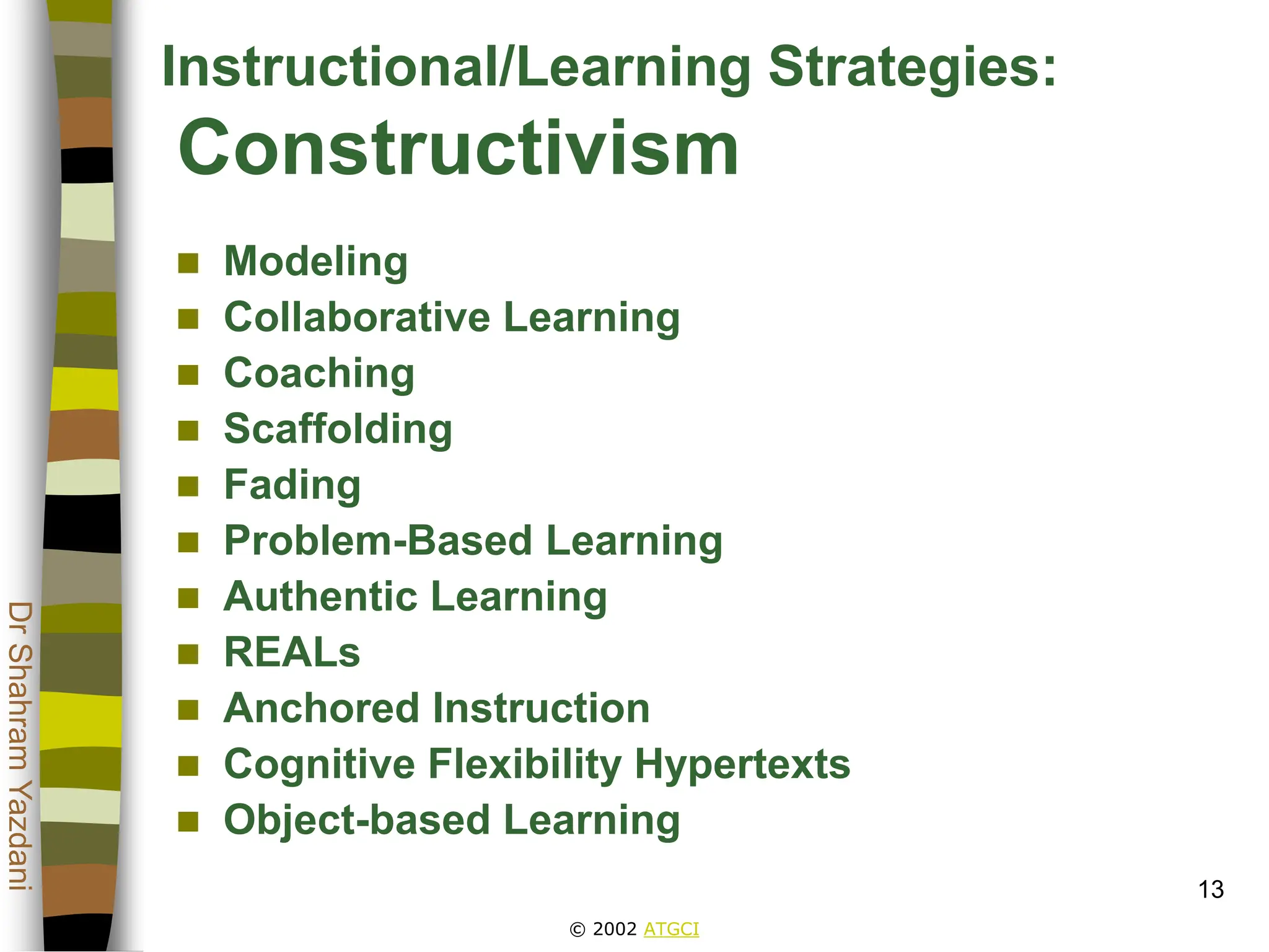 © 2002 ATGCI
Dr
Shahram
Yazdani
13
Instructional/Learning Strategies:
Constructivism
 Modeling
 Collaborative Learning
 Coaching
 Scaffolding
 Fading
 Problem-Based Learning
 Authentic Learning
 REALs
 Anchored Instruction
 Cognitive Flexibility Hypertexts
 Object-based Learning
 