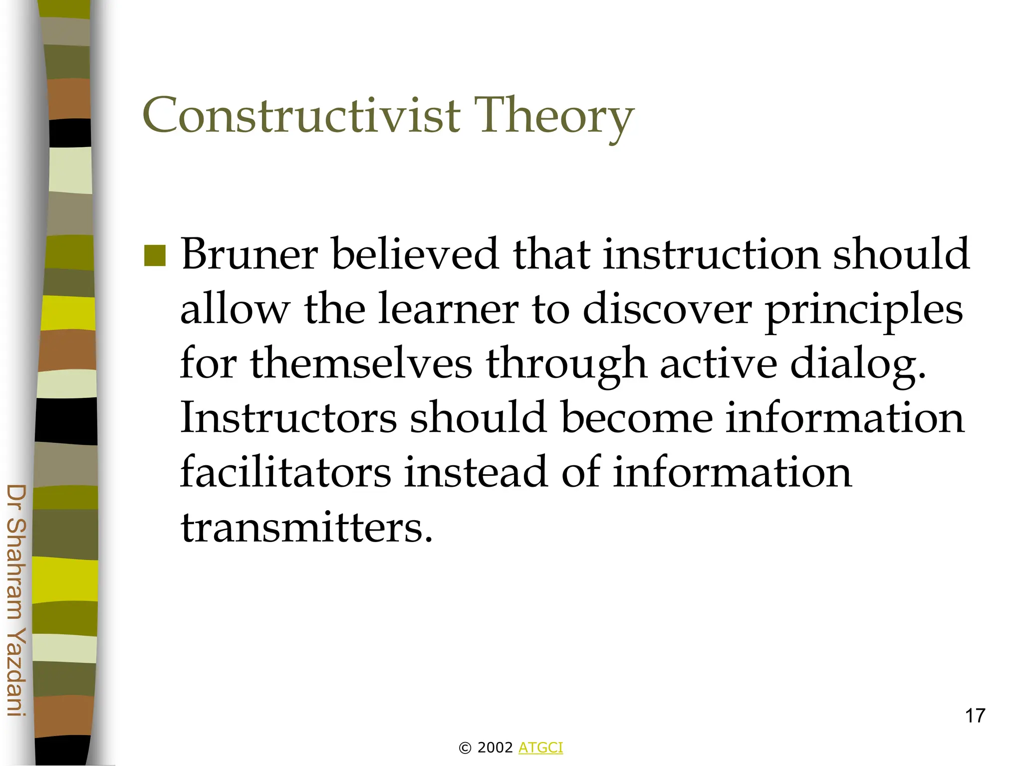 © 2002 ATGCI
Dr
Shahram
Yazdani
17
Constructivist Theory
 Bruner believed that instruction should
allow the learner to discover principles
for themselves through active dialog.
Instructors should become information
facilitators instead of information
transmitters.
 