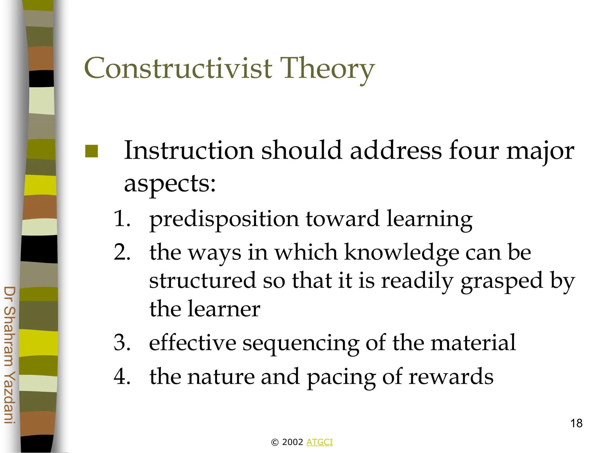 © 2002 ATGCI
Dr
Shahram
Yazdani
18
Constructivist Theory
 Instruction should address four major
aspects:
1. predisposition toward learning
2. the ways in which knowledge can be
structured so that it is readily grasped by
the learner
3. effective sequencing of the material
4. the nature and pacing of rewards
 