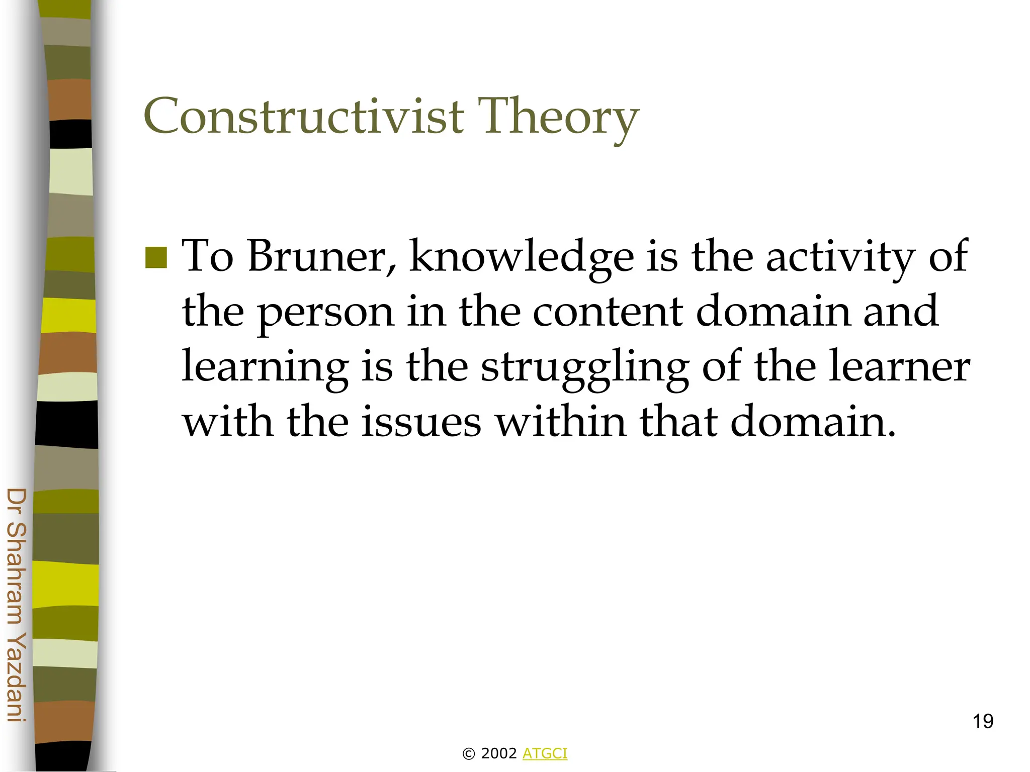 © 2002 ATGCI
Dr
Shahram
Yazdani
19
Constructivist Theory
 To Bruner, knowledge is the activity of
the person in the content domain and
learning is the struggling of the learner
with the issues within that domain.
 
