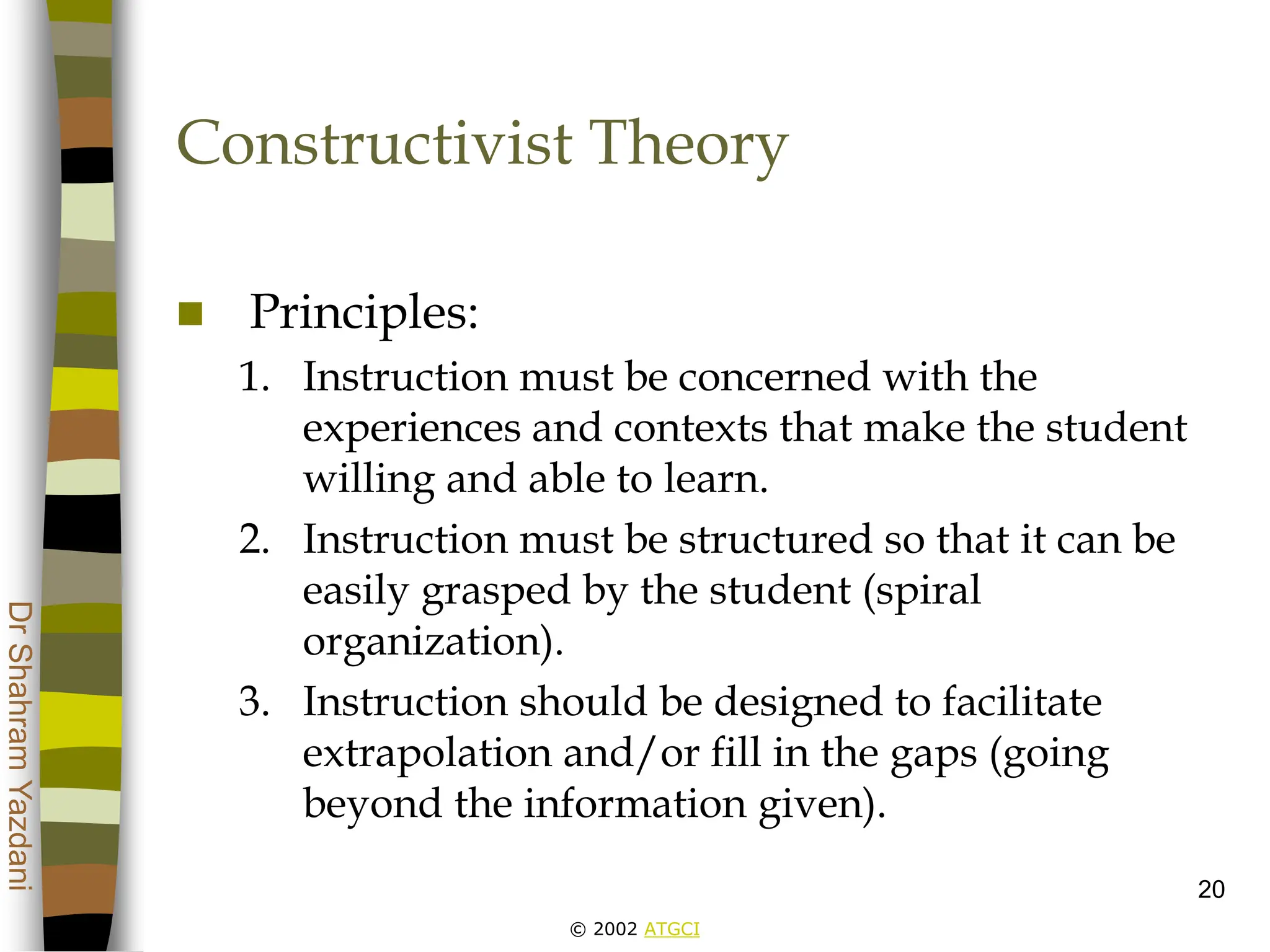 © 2002 ATGCI
Dr
Shahram
Yazdani
20
Constructivist Theory
 Principles:
1. Instruction must be concerned with the
experiences and contexts that make the student
willing and able to learn.
2. Instruction must be structured so that it can be
easily grasped by the student (spiral
organization).
3. Instruction should be designed to facilitate
extrapolation and/or fill in the gaps (going
beyond the information given).
 
