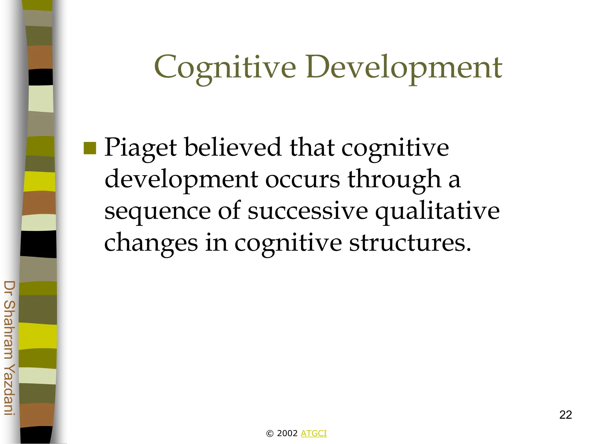 © 2002 ATGCI
Dr
Shahram
Yazdani
22
Cognitive Development
 Piaget believed that cognitive
development occurs through a
sequence of successive qualitative
changes in cognitive structures.
 