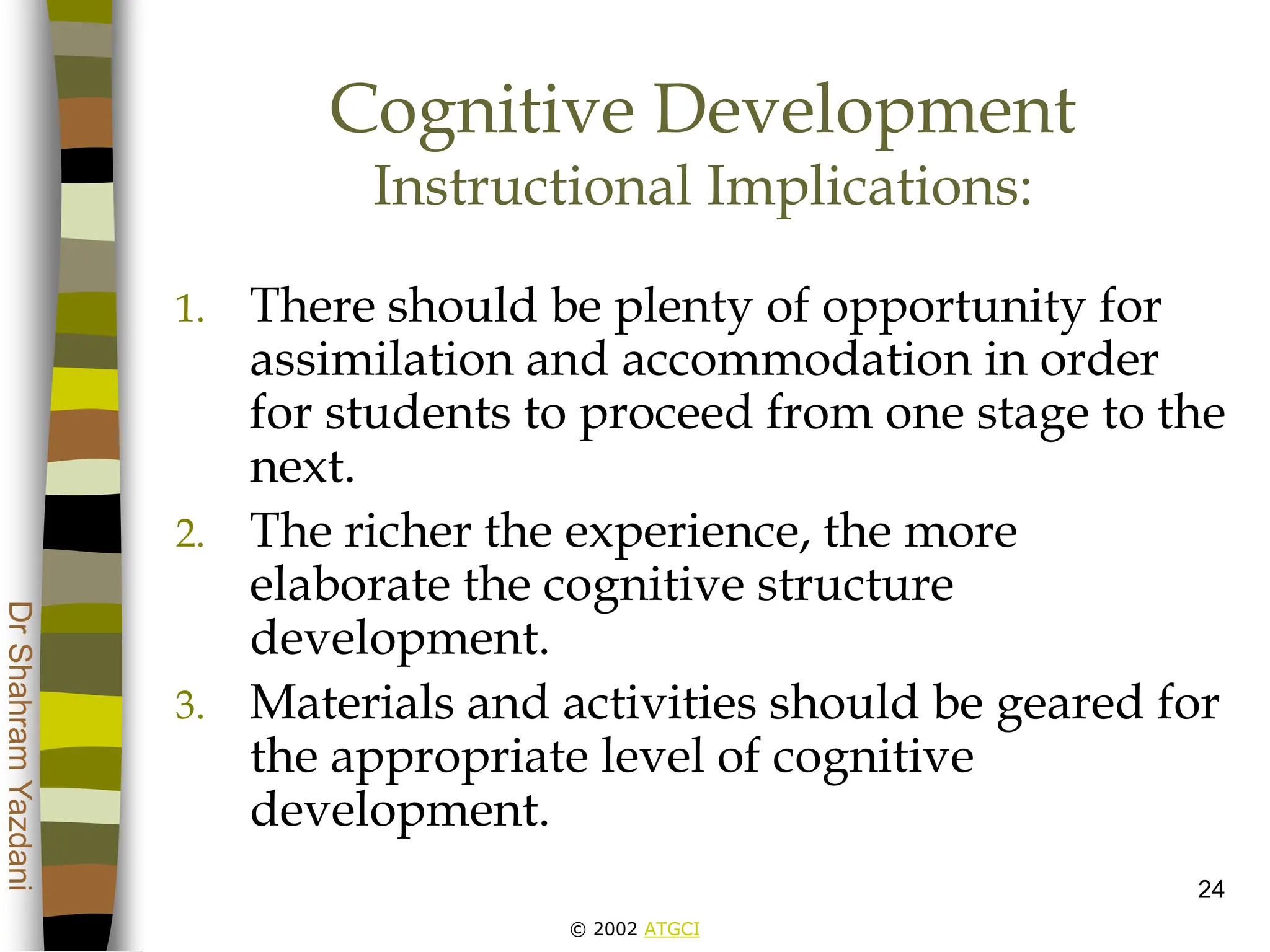 © 2002 ATGCI
Dr
Shahram
Yazdani
24
Cognitive Development
Instructional Implications:
1. There should be plenty of opportunity for
assimilation and accommodation in order
for students to proceed from one stage to the
next.
2. The richer the experience, the more
elaborate the cognitive structure
development.
3. Materials and activities should be geared for
the appropriate level of cognitive
development.
 
