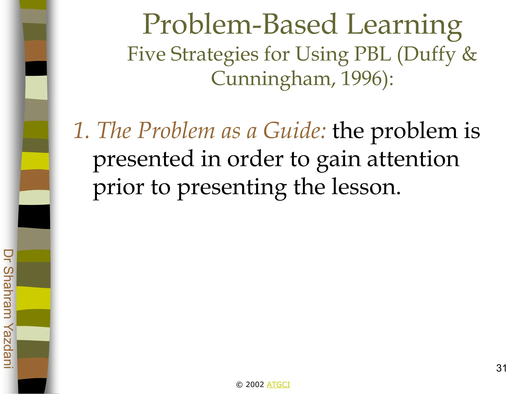 © 2002 ATGCI
Dr
Shahram
Yazdani
31
Problem-Based Learning
Five Strategies for Using PBL (Duffy &
Cunningham, 1996):
1. The Problem as a Guide: the problem is
presented in order to gain attention
prior to presenting the lesson.
 