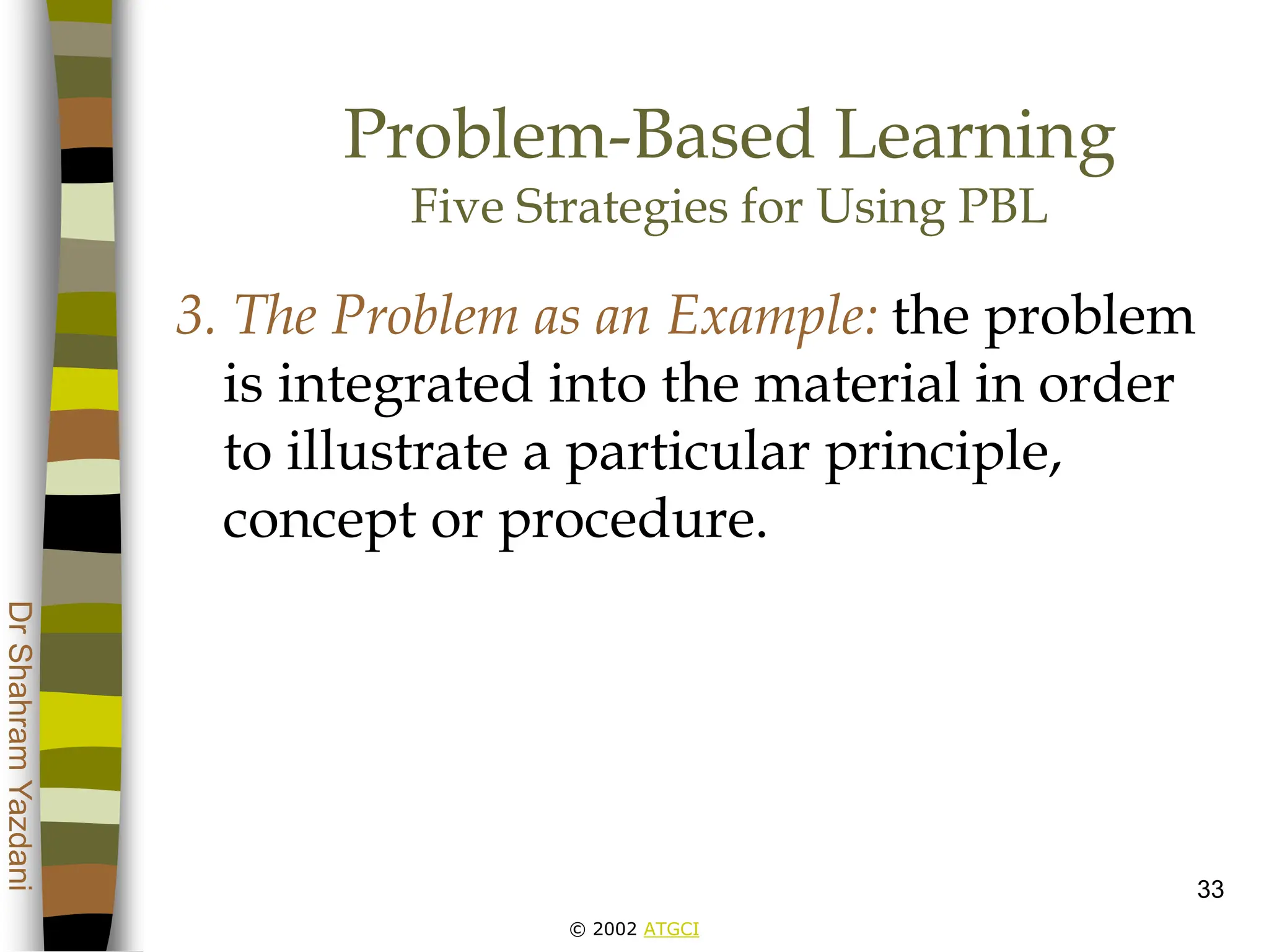 © 2002 ATGCI
Dr
Shahram
Yazdani
33
Problem-Based Learning
Five Strategies for Using PBL
3. The Problem as an Example: the problem
is integrated into the material in order
to illustrate a particular principle,
concept or procedure.
 