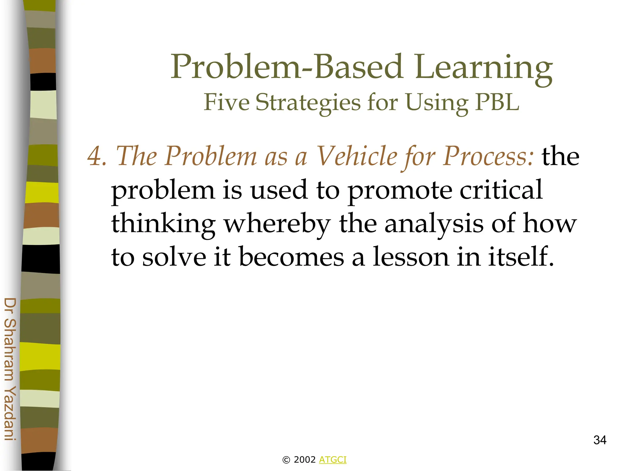 © 2002 ATGCI
Dr
Shahram
Yazdani
34
Problem-Based Learning
Five Strategies for Using PBL
4. The Problem as a Vehicle for Process: the
problem is used to promote critical
thinking whereby the analysis of how
to solve it becomes a lesson in itself.
 