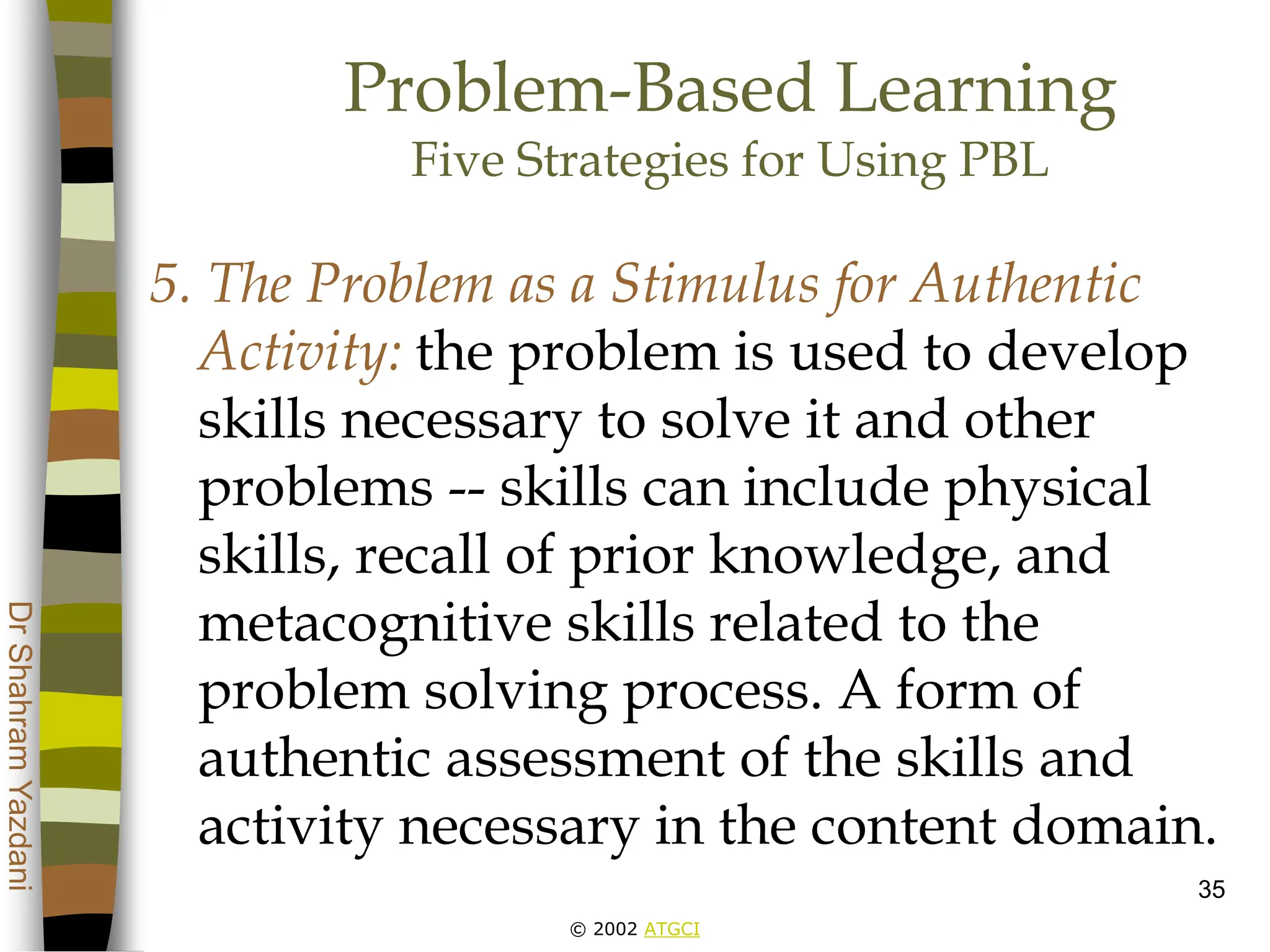 © 2002 ATGCI
Dr
Shahram
Yazdani
35
Problem-Based Learning
Five Strategies for Using PBL
5. The Problem as a Stimulus for Authentic
Activity: the problem is used to develop
skills necessary to solve it and other
problems -- skills can include physical
skills, recall of prior knowledge, and
metacognitive skills related to the
problem solving process. A form of
authentic assessment of the skills and
activity necessary in the content domain.
 