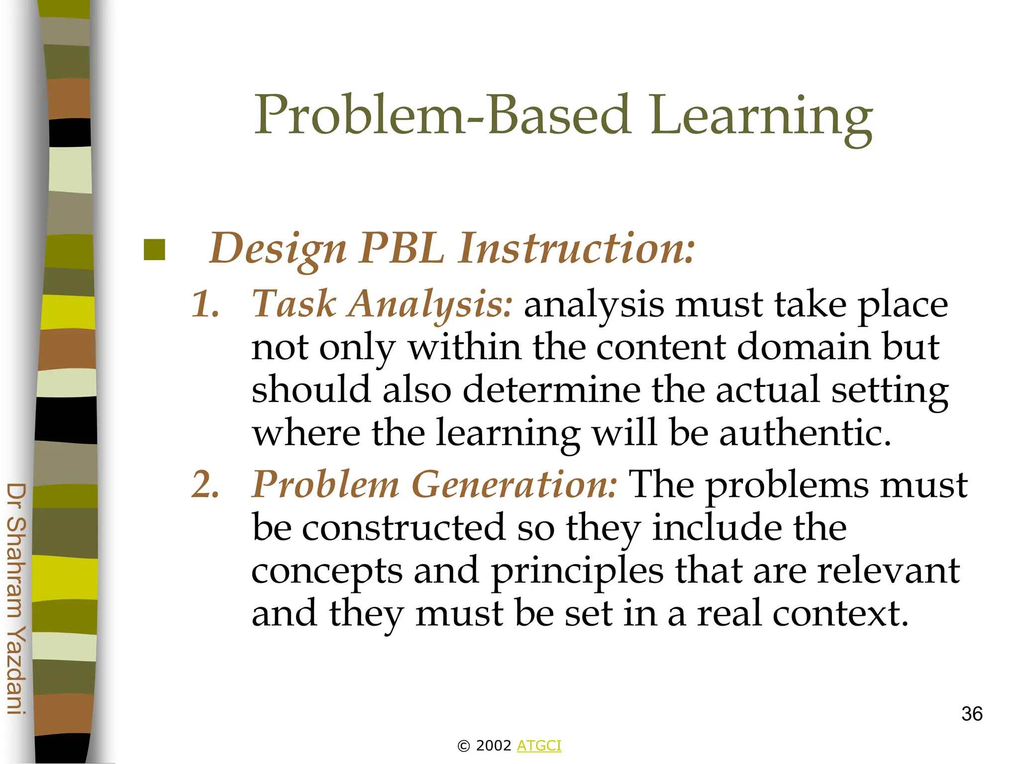 © 2002 ATGCI
Dr
Shahram
Yazdani
36
Problem-Based Learning
 Design PBL Instruction:
1. Task Analysis: analysis must take place
not only within the content domain but
should also determine the actual setting
where the learning will be authentic.
2. Problem Generation: The problems must
be constructed so they include the
concepts and principles that are relevant
and they must be set in a real context.
 