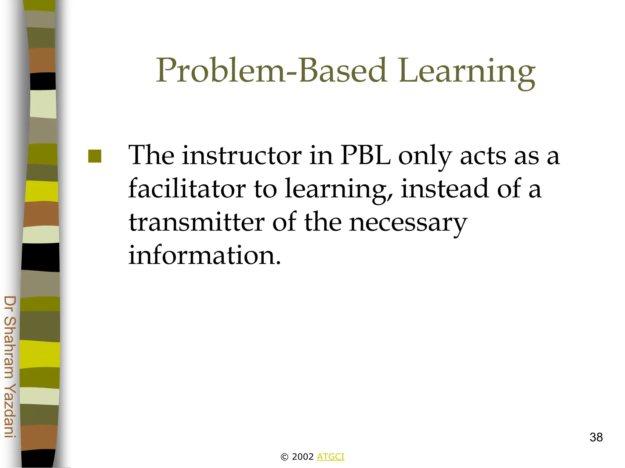 © 2002 ATGCI
Dr
Shahram
Yazdani
38
Problem-Based Learning
 The instructor in PBL only acts as a
facilitator to learning, instead of a
transmitter of the necessary
information.
 