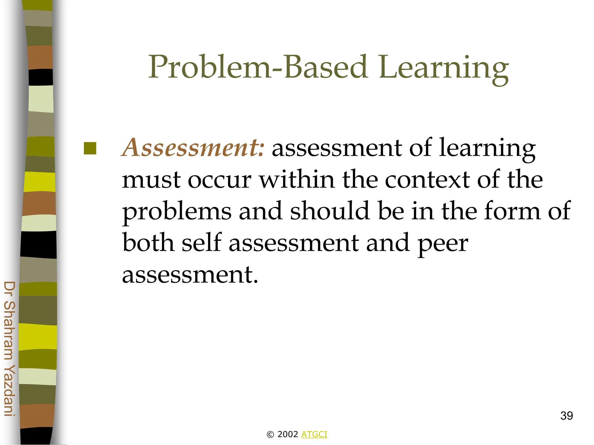 © 2002 ATGCI
Dr
Shahram
Yazdani
39
Problem-Based Learning
 Assessment: assessment of learning
must occur within the context of the
problems and should be in the form of
both self assessment and peer
assessment.
 