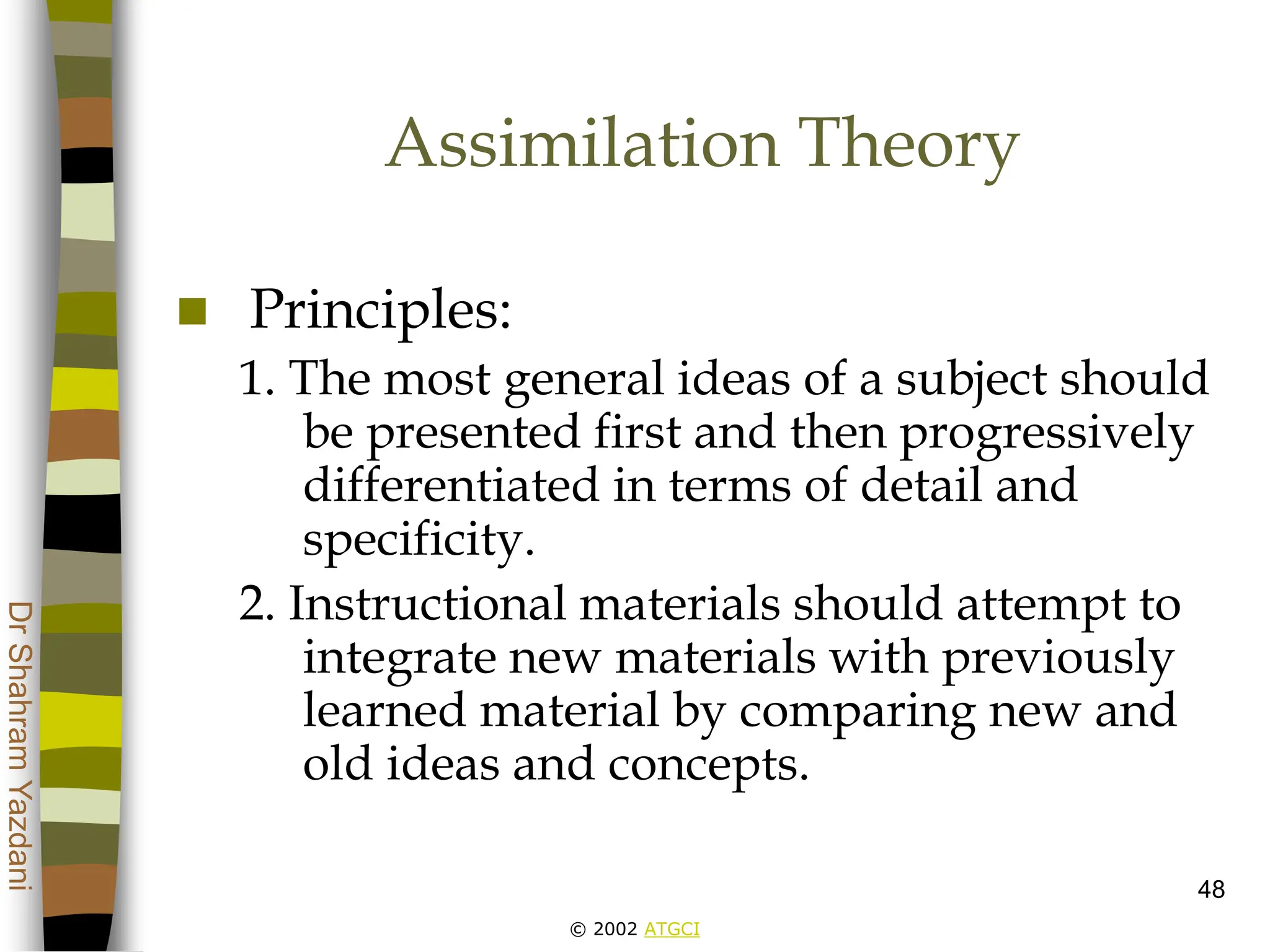 © 2002 ATGCI
Dr
Shahram
Yazdani
48
Assimilation Theory
 Principles:
1. The most general ideas of a subject should
be presented first and then progressively
differentiated in terms of detail and
specificity.
2. Instructional materials should attempt to
integrate new materials with previously
learned material by comparing new and
old ideas and concepts.
 