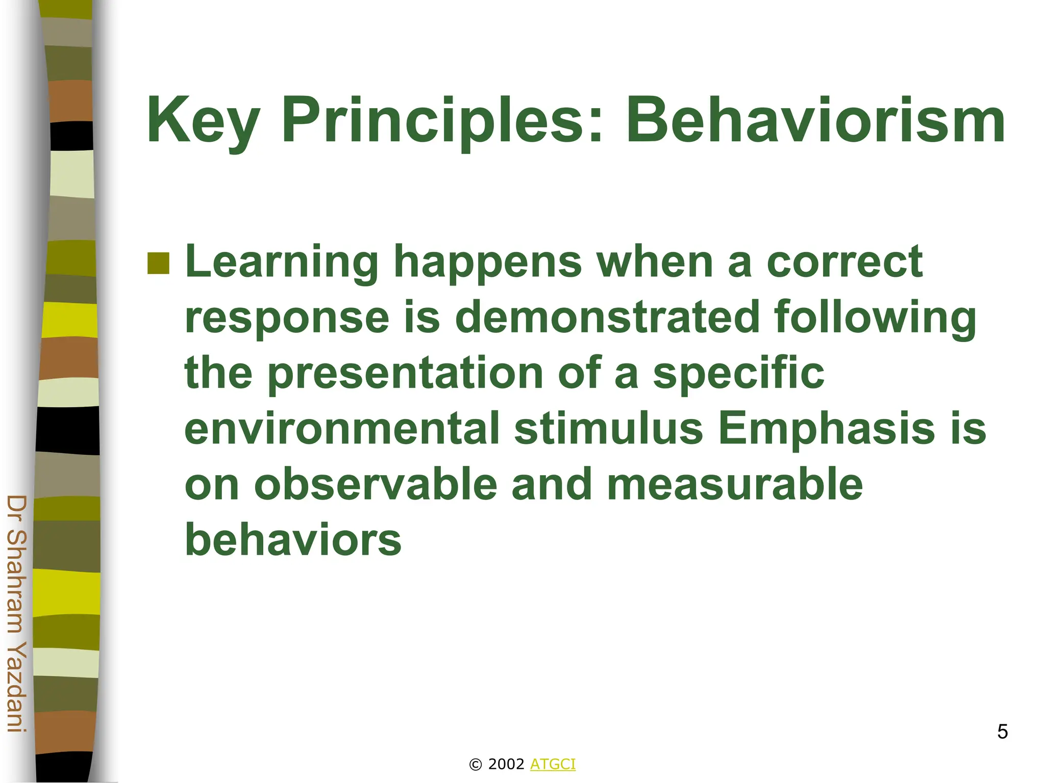 © 2002 ATGCI
Dr
Shahram
Yazdani
5
Key Principles: Behaviorism
 Learning happens when a correct
response is demonstrated following
the presentation of a specific
environmental stimulus Emphasis is
on observable and measurable
behaviors
 