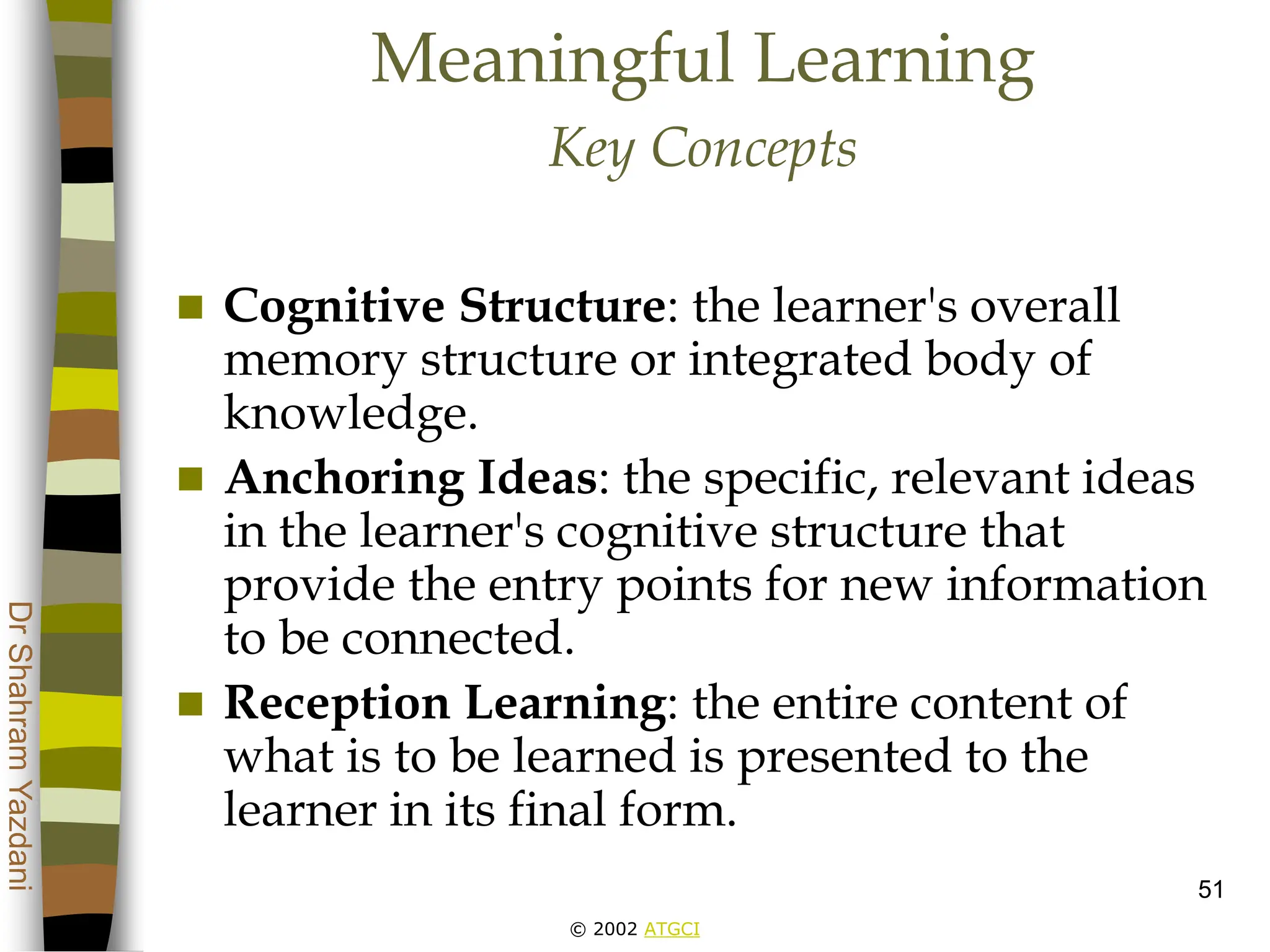 © 2002 ATGCI
Dr
Shahram
Yazdani
51
Meaningful Learning
Key Concepts
 Cognitive Structure: the learner's overall
memory structure or integrated body of
knowledge.
 Anchoring Ideas: the specific, relevant ideas
in the learner's cognitive structure that
provide the entry points for new information
to be connected.
 Reception Learning: the entire content of
what is to be learned is presented to the
learner in its final form.
 
