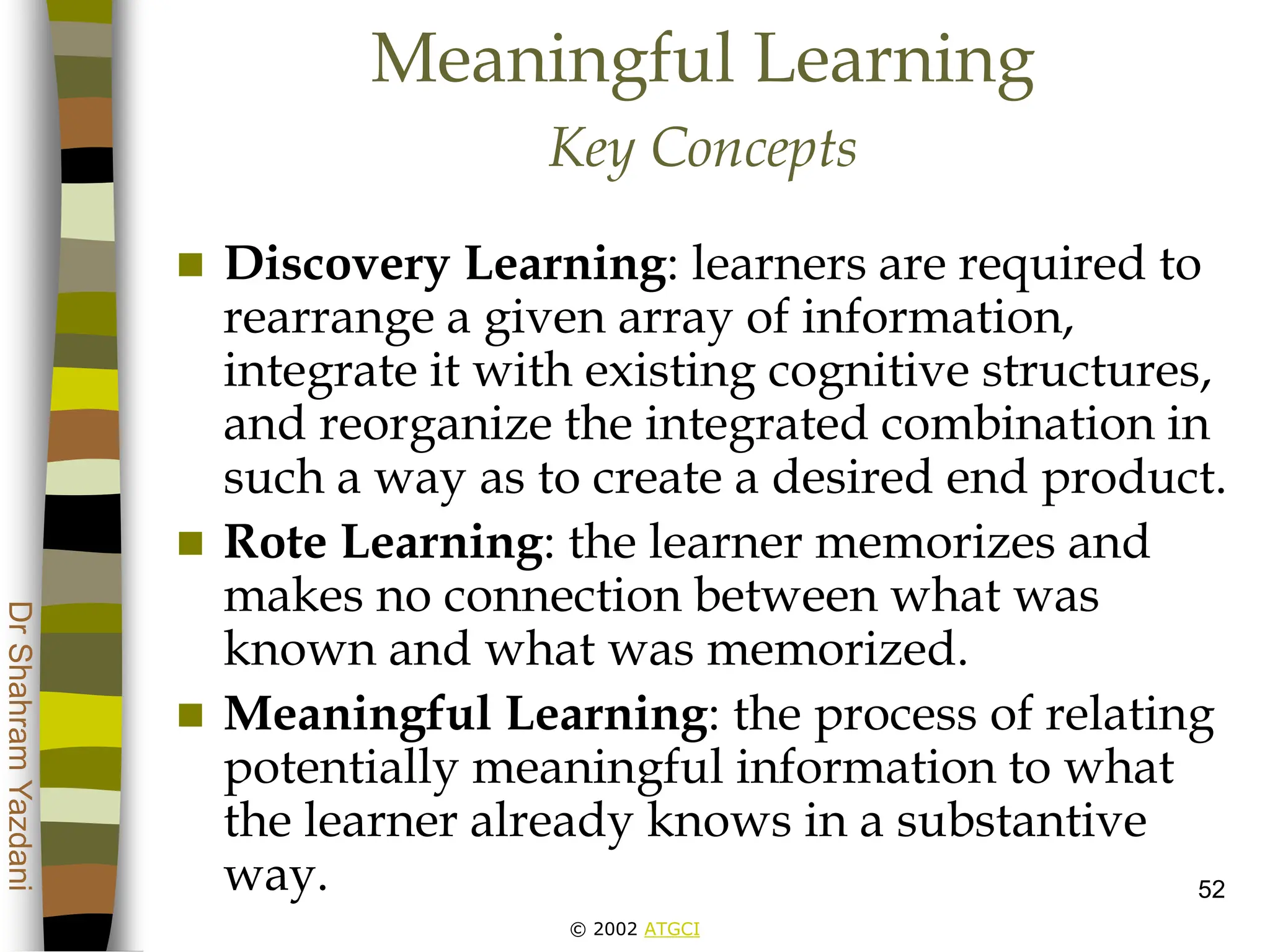 © 2002 ATGCI
Dr
Shahram
Yazdani
52
Meaningful Learning
Key Concepts
 Discovery Learning: learners are required to
rearrange a given array of information,
integrate it with existing cognitive structures,
and reorganize the integrated combination in
such a way as to create a desired end product.
 Rote Learning: the learner memorizes and
makes no connection between what was
known and what was memorized.
 Meaningful Learning: the process of relating
potentially meaningful information to what
the learner already knows in a substantive
way.
 