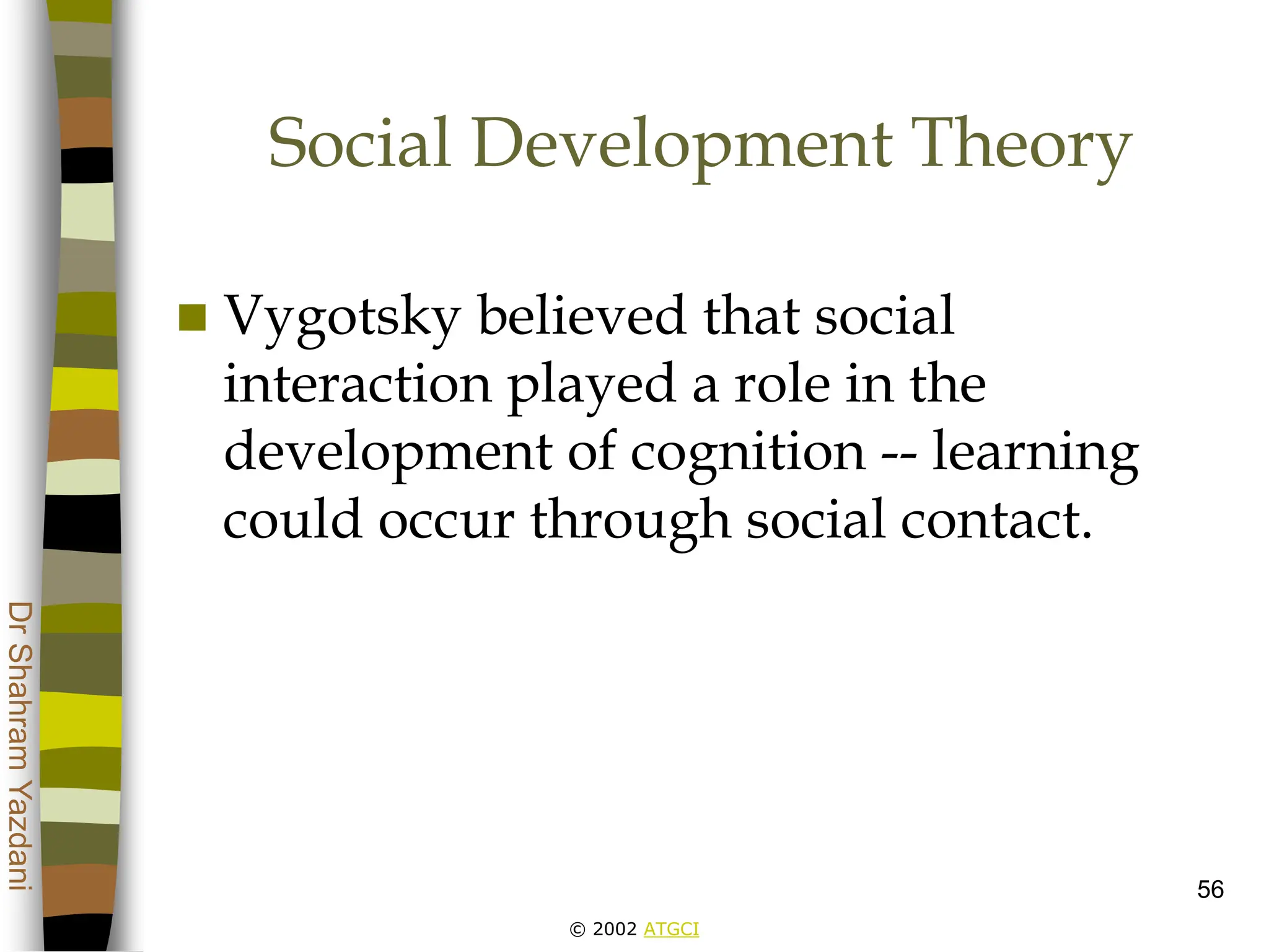 © 2002 ATGCI
Dr
Shahram
Yazdani
56
Social Development Theory
 Vygotsky believed that social
interaction played a role in the
development of cognition -- learning
could occur through social contact.
 