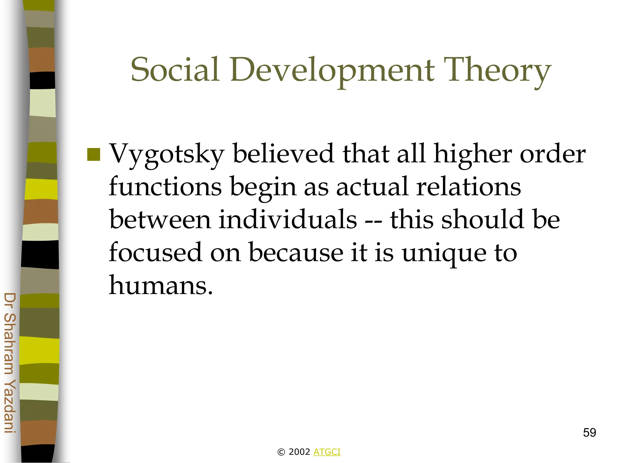 © 2002 ATGCI
Dr
Shahram
Yazdani
59
Social Development Theory
 Vygotsky believed that all higher order
functions begin as actual relations
between individuals -- this should be
focused on because it is unique to
humans.
 