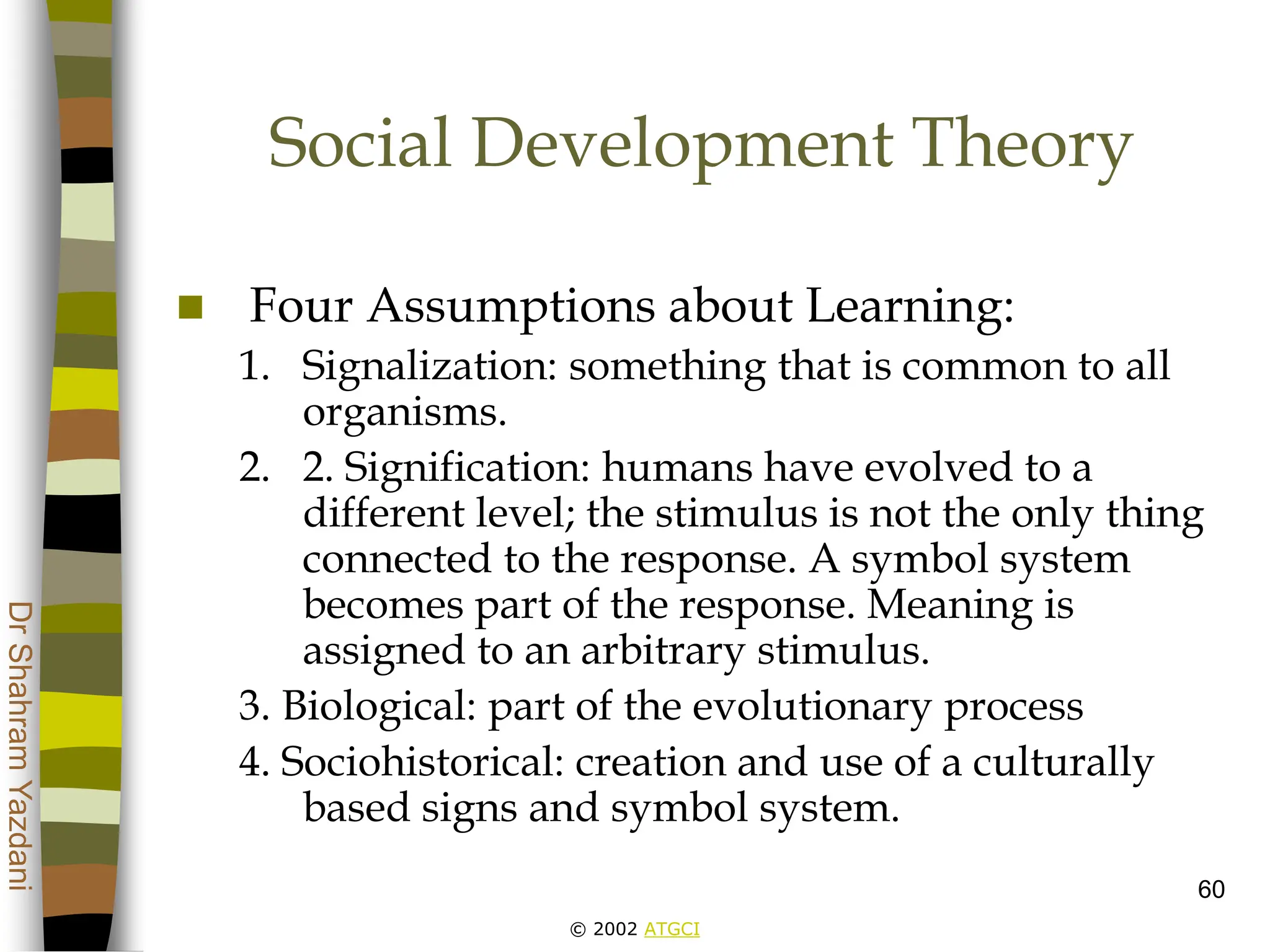 © 2002 ATGCI
Dr
Shahram
Yazdani
60
Social Development Theory
 Four Assumptions about Learning:
1. Signalization: something that is common to all
organisms.
2. 2. Signification: humans have evolved to a
different level; the stimulus is not the only thing
connected to the response. A symbol system
becomes part of the response. Meaning is
assigned to an arbitrary stimulus.
3. Biological: part of the evolutionary process
4. Sociohistorical: creation and use of a culturally
based signs and symbol system.
 