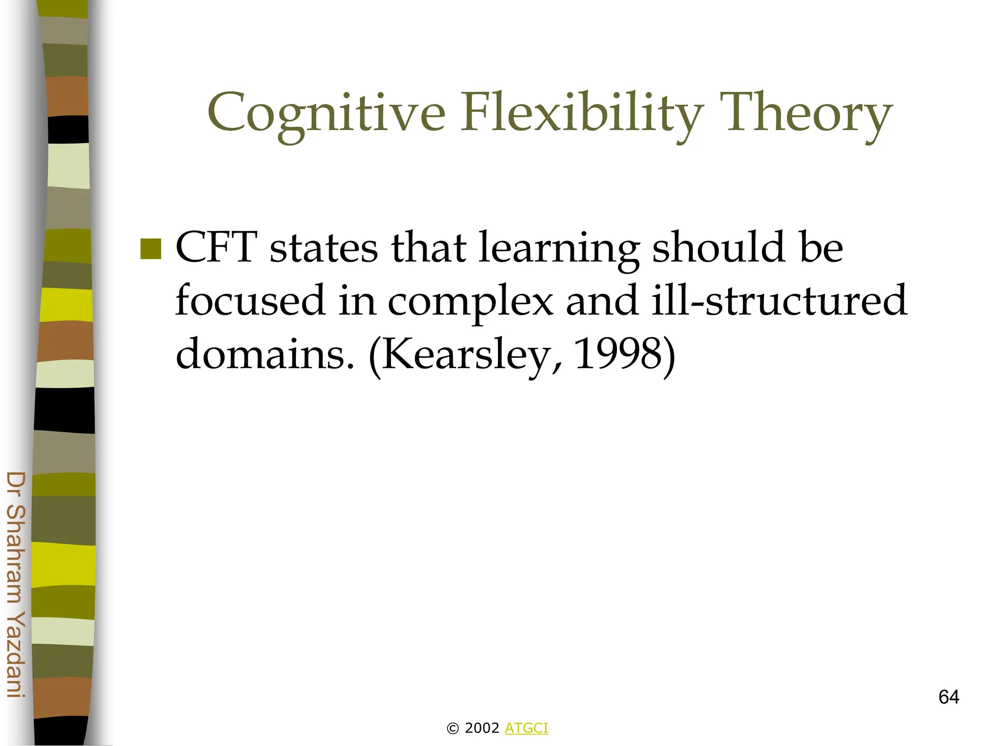 © 2002 ATGCI
Dr
Shahram
Yazdani
64
Cognitive Flexibility Theory
 CFT states that learning should be
focused in complex and ill-structured
domains. (Kearsley, 1998)
 