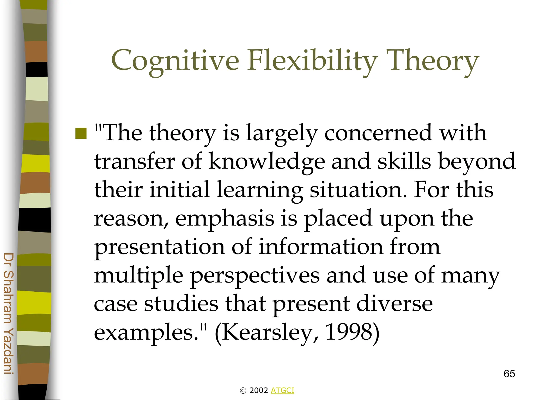 © 2002 ATGCI
Dr
Shahram
Yazdani
65
Cognitive Flexibility Theory
 "The theory is largely concerned with
transfer of knowledge and skills beyond
their initial learning situation. For this
reason, emphasis is placed upon the
presentation of information from
multiple perspectives and use of many
case studies that present diverse
examples." (Kearsley, 1998)
 