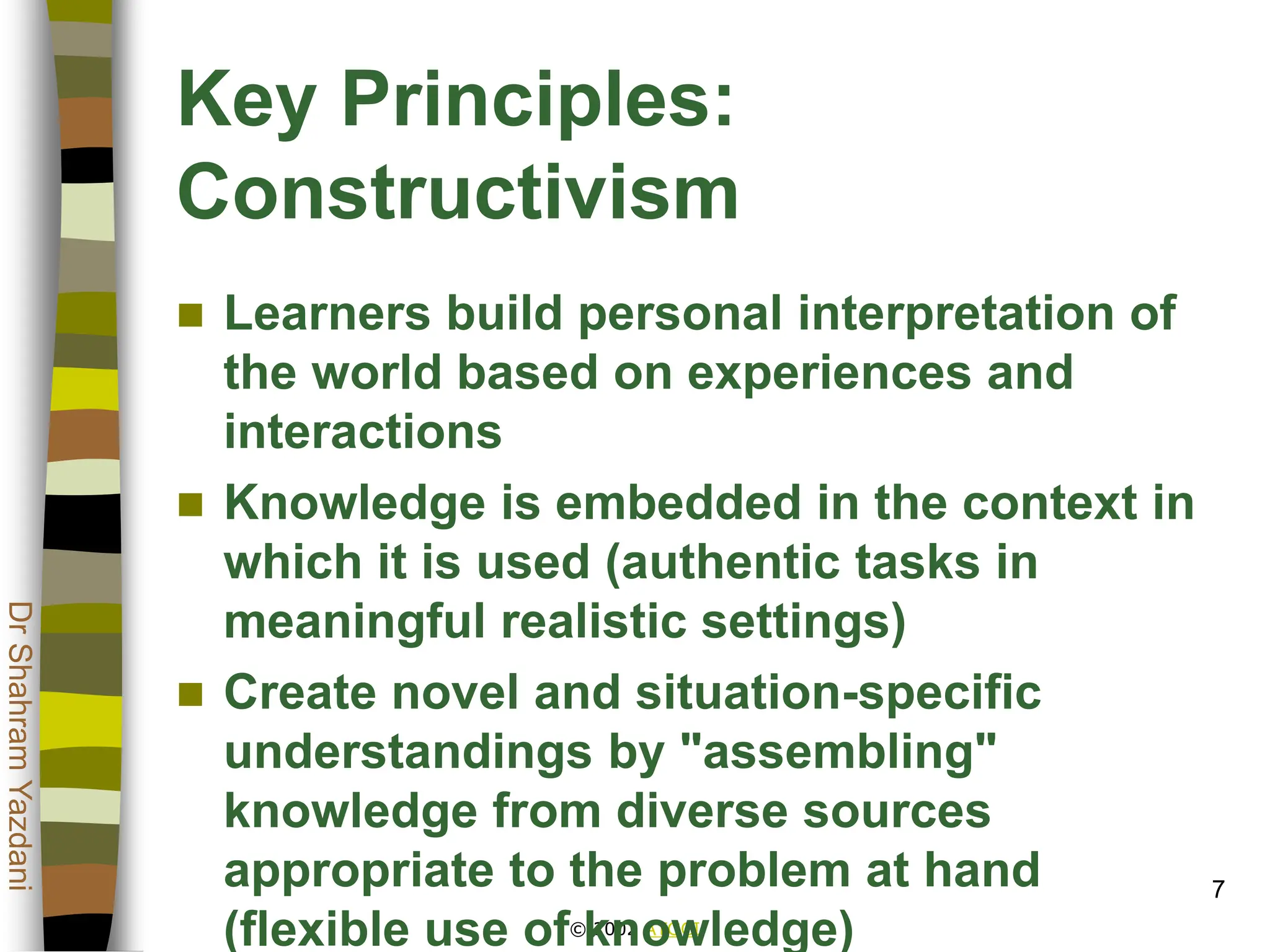© 2002 ATGCI
Dr
Shahram
Yazdani
7
Key Principles:
Constructivism
 Learners build personal interpretation of
the world based on experiences and
interactions
 Knowledge is embedded in the context in
which it is used (authentic tasks in
meaningful realistic settings)
 Create novel and situation-specific
understandings by "assembling"
knowledge from diverse sources
appropriate to the problem at hand
(flexible use of knowledge)
 