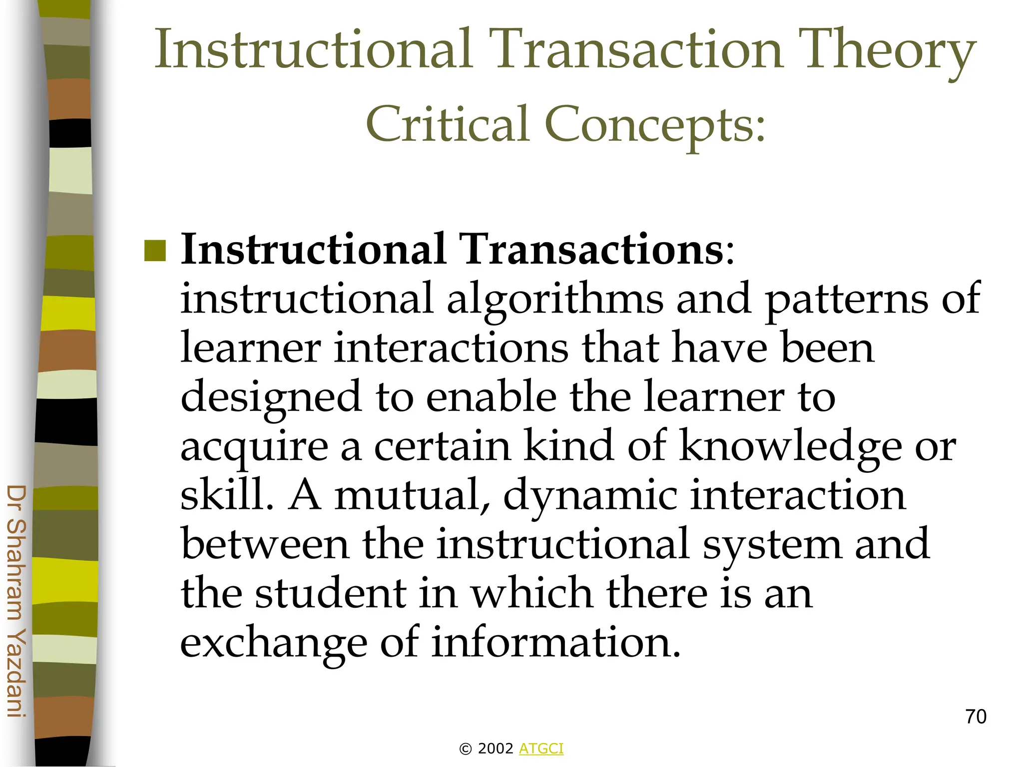 © 2002 ATGCI
Dr
Shahram
Yazdani
70
Instructional Transaction Theory
Critical Concepts:
 Instructional Transactions:
instructional algorithms and patterns of
learner interactions that have been
designed to enable the learner to
acquire a certain kind of knowledge or
skill. A mutual, dynamic interaction
between the instructional system and
the student in which there is an
exchange of information.
 
