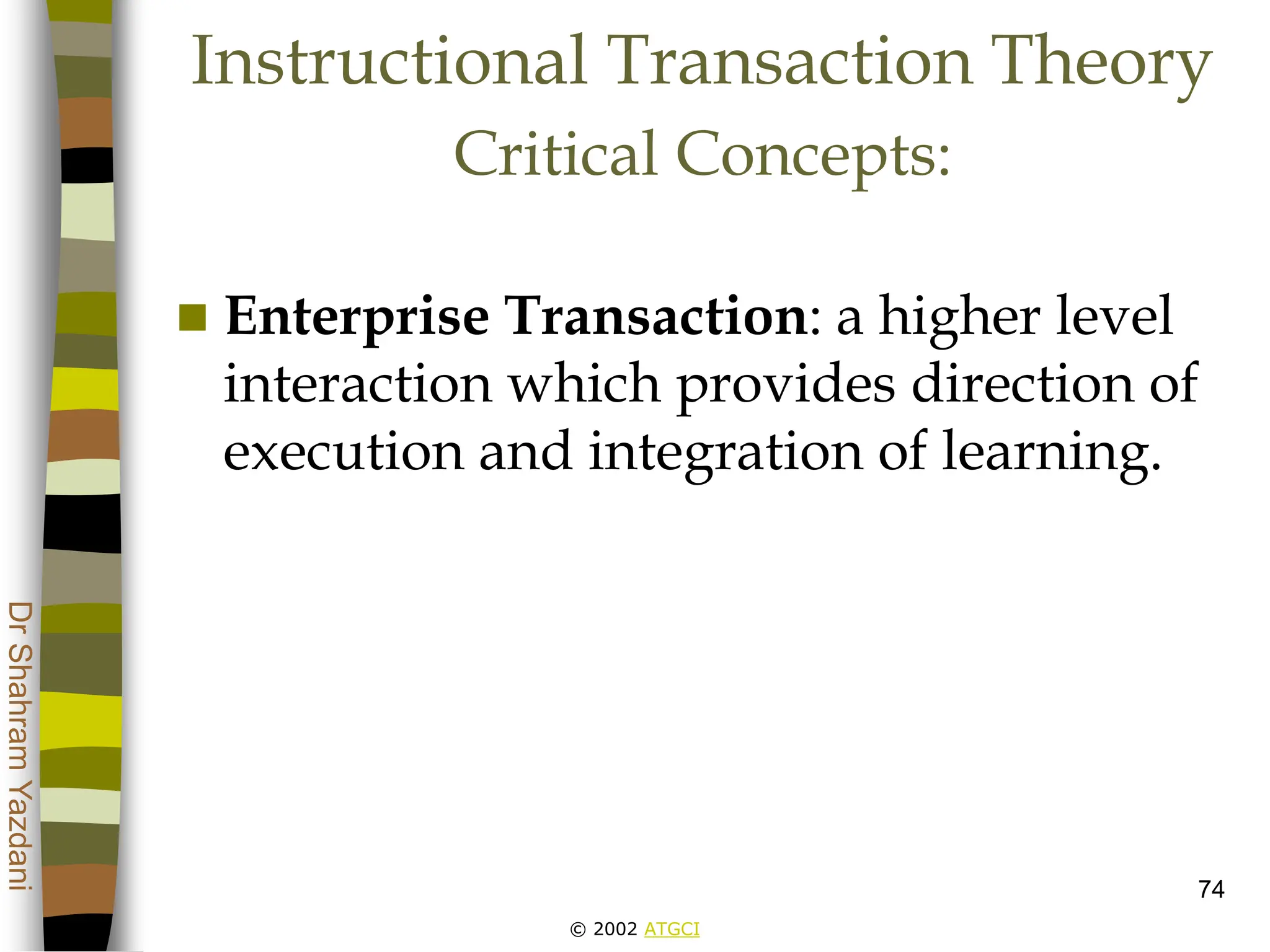 © 2002 ATGCI
Dr
Shahram
Yazdani
74
Instructional Transaction Theory
Critical Concepts:
 Enterprise Transaction: a higher level
interaction which provides direction of
execution and integration of learning.
 