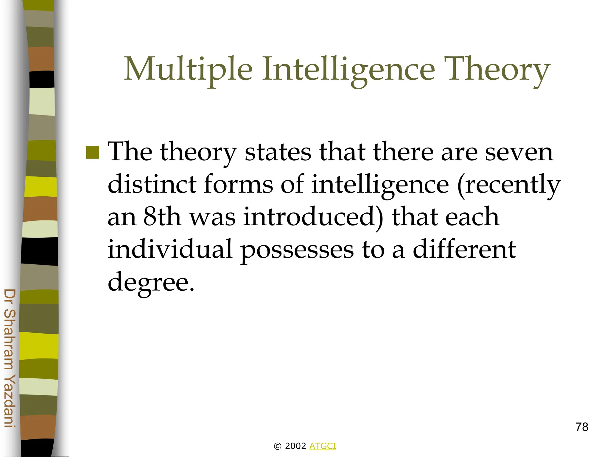© 2002 ATGCI
Dr
Shahram
Yazdani
78
Multiple Intelligence Theory
 The theory states that there are seven
distinct forms of intelligence (recently
an 8th was introduced) that each
individual possesses to a different
degree.
 