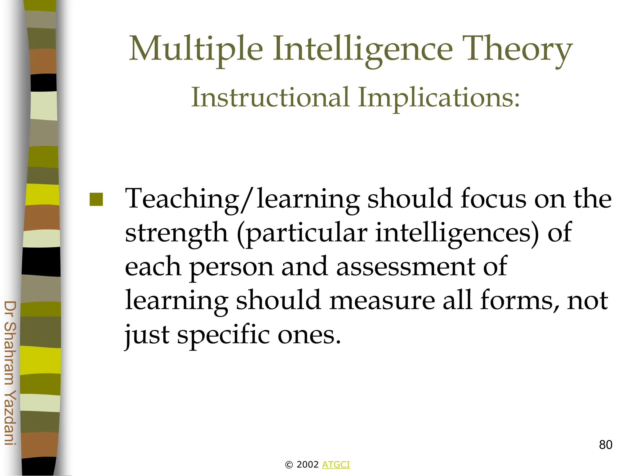 © 2002 ATGCI
Dr
Shahram
Yazdani
80
Multiple Intelligence Theory
Instructional Implications:
 Teaching/learning should focus on the
strength (particular intelligences) of
each person and assessment of
learning should measure all forms, not
just specific ones.
 