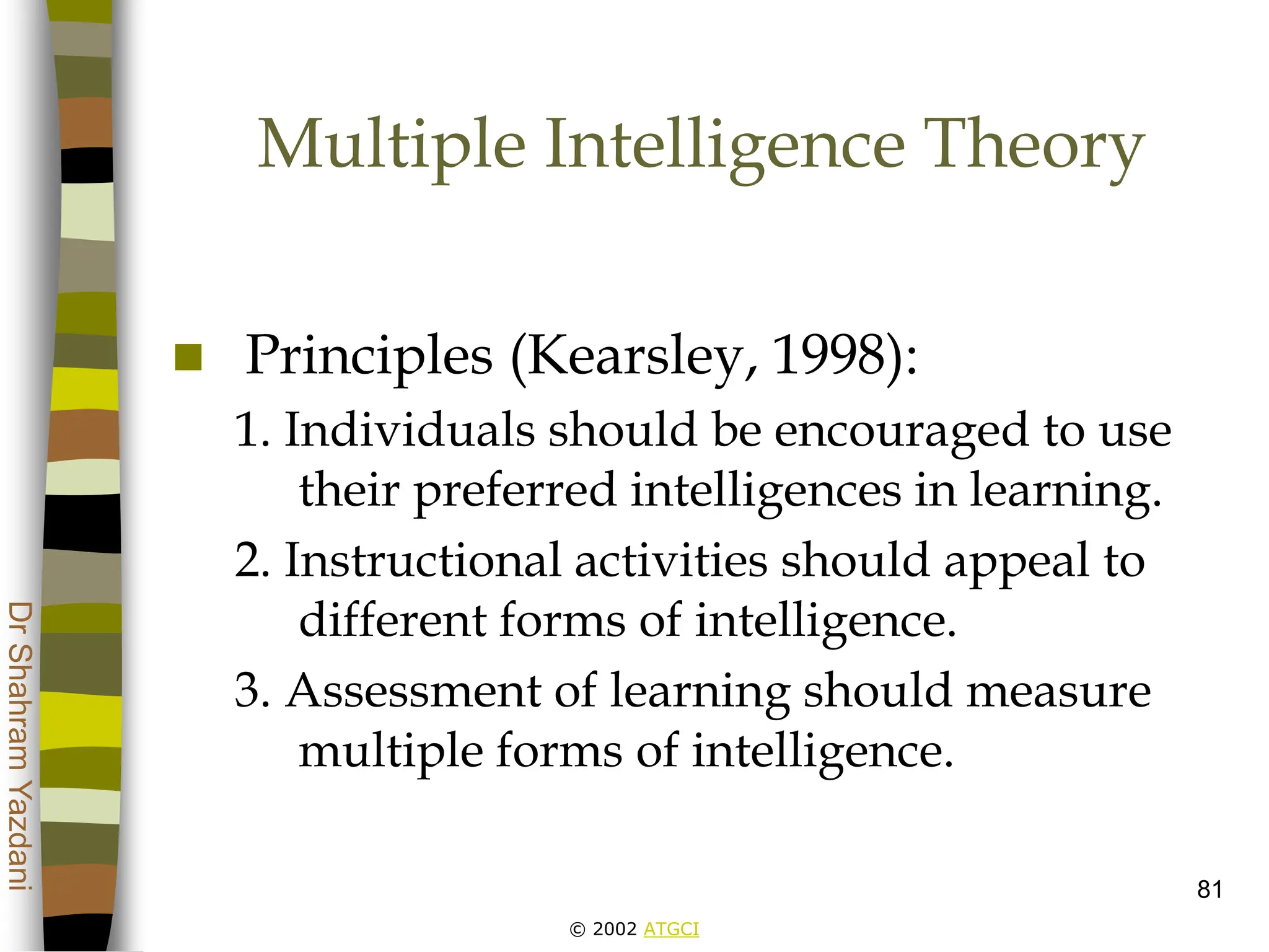 © 2002 ATGCI
Dr
Shahram
Yazdani
81
Multiple Intelligence Theory
 Principles (Kearsley, 1998):
1. Individuals should be encouraged to use
their preferred intelligences in learning.
2. Instructional activities should appeal to
different forms of intelligence.
3. Assessment of learning should measure
multiple forms of intelligence.
 