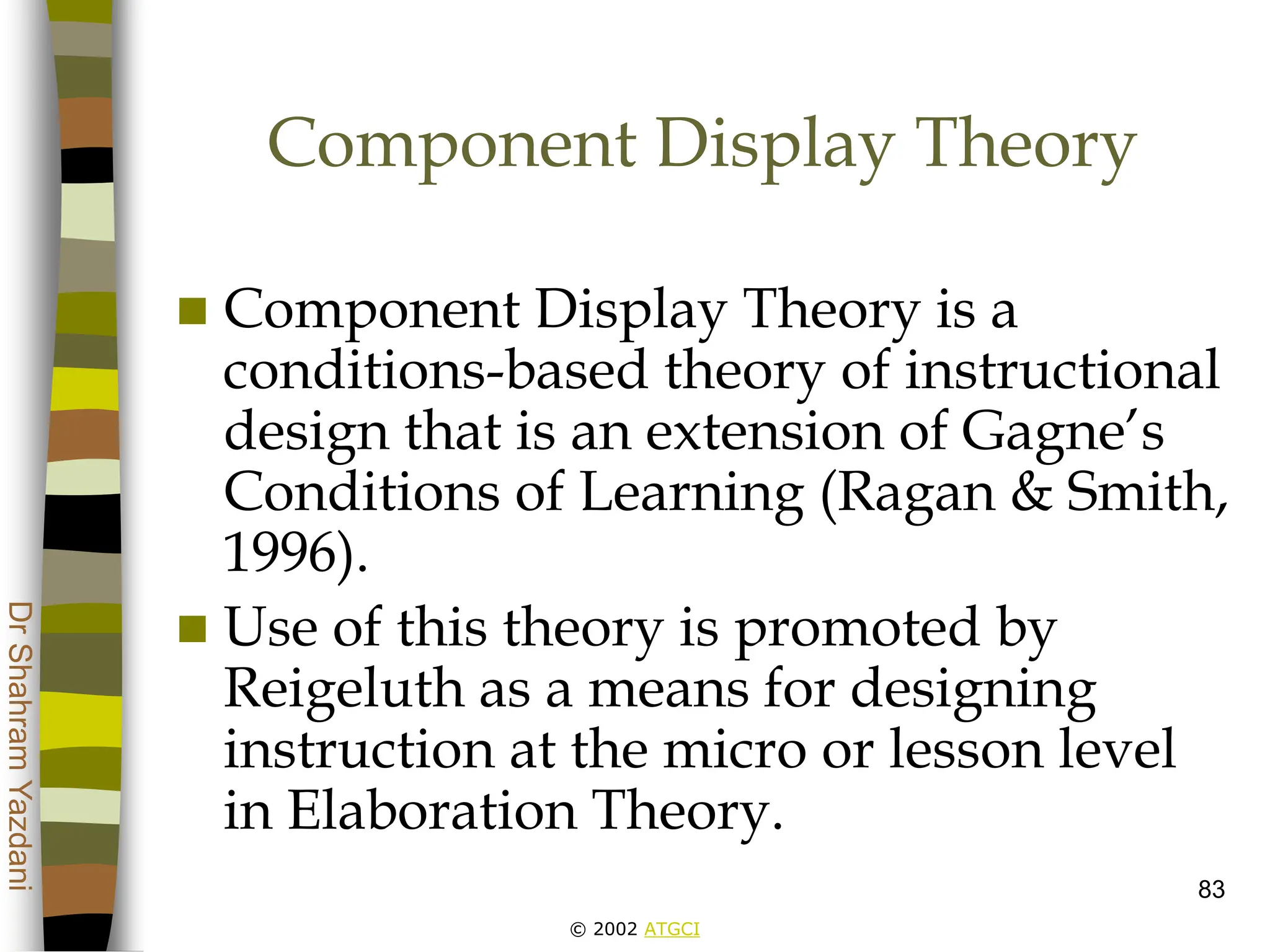 © 2002 ATGCI
Dr
Shahram
Yazdani
83
Component Display Theory
 Component Display Theory is a
conditions-based theory of instructional
design that is an extension of Gagne’s
Conditions of Learning (Ragan & Smith,
1996).
 Use of this theory is promoted by
Reigeluth as a means for designing
instruction at the micro or lesson level
in Elaboration Theory.
 